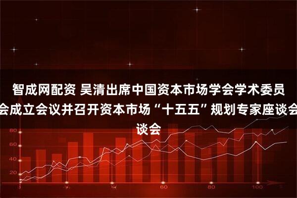 智成网配资 吴清出席中国资本市场学会学术委员会成立会议并召开资本市场“十五五”规划专家座谈会