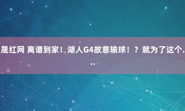 晟红网 离谱到家！湖人G4故意输球！？就为了这个...